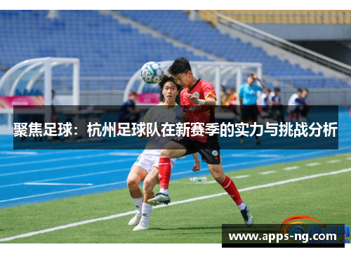 聚焦足球：杭州足球队在新赛季的实力与挑战分析