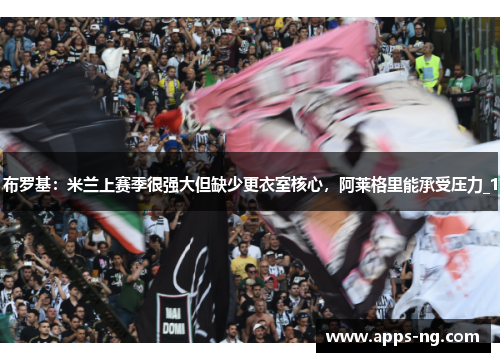 布罗基：米兰上赛季很强大但缺少更衣室核心，阿莱格里能承受压力_1